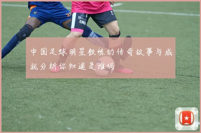 中国足球明星教练的传奇故事与成就分析你知道是谁吗
