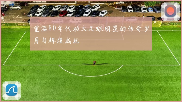 重温80年代功夫足球明星的传奇岁月与辉煌成就